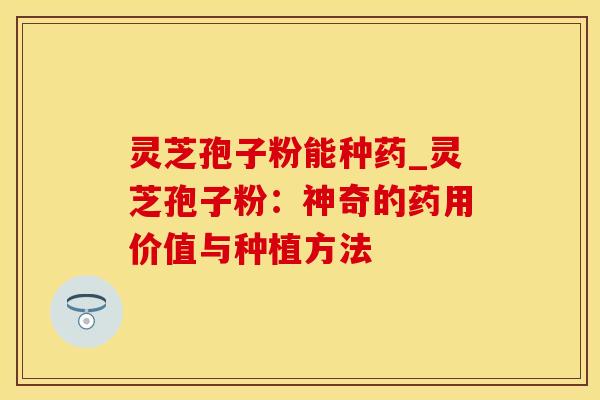 灵芝孢子粉能种药_灵芝孢子粉：神奇的药用价值与种植方法