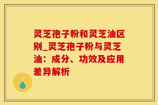 灵芝孢子粉和灵芝油区别_灵芝孢子粉与灵芝油：成分、功效及应用差异解析