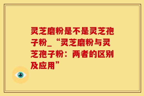 灵芝磨粉是不是灵芝孢子粉_“灵芝磨粉与灵芝孢子粉：两者的区别及应用”