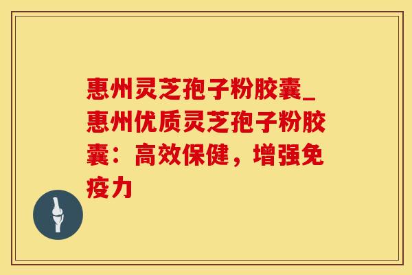 惠州灵芝孢子粉胶囊_惠州优质灵芝孢子粉胶囊：高效保健，增强免疫力