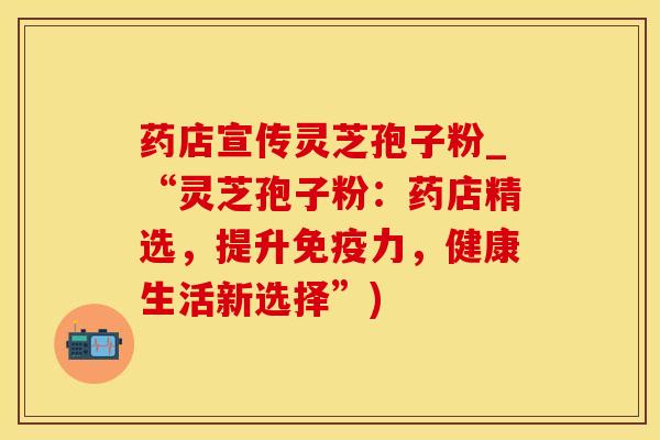 药店宣传灵芝孢子粉_“灵芝孢子粉：药店精选，提升免疫力，健康生活新选择”)