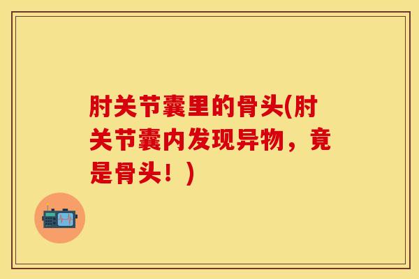 肘关节囊里的骨头(肘关节囊内发现异物，竟是骨头！)