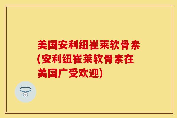 美国安利纽崔莱软骨素(安利纽崔莱软骨素在美国广受欢迎)