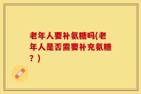 老年人要补氨糖吗(老年人是否需要补充氨糖？)