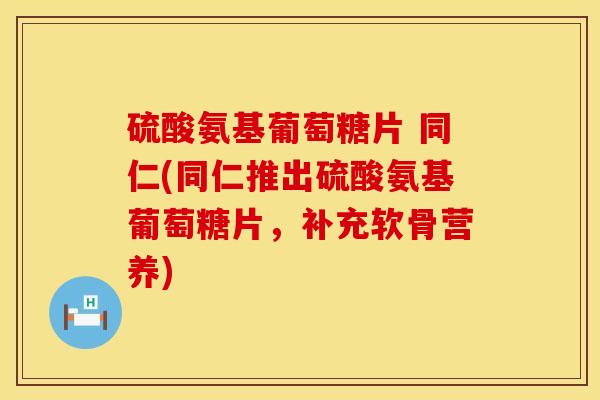 硫酸氨基葡萄糖片 同仁(同仁推出硫酸氨基葡萄糖片，补充软骨营养)