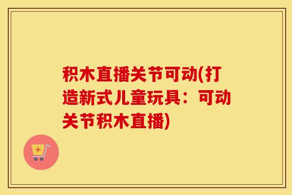 积木直播关节可动(打造新式儿童玩具：可动关节积木直播)