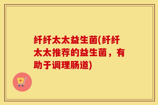 纤纤太太益生菌(纤纤太太推荐的益生菌，有助于调理肠道)