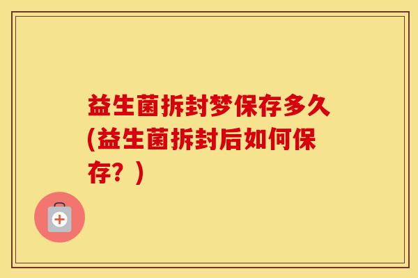益生菌拆封梦保存多久(益生菌拆封后如何保存？)