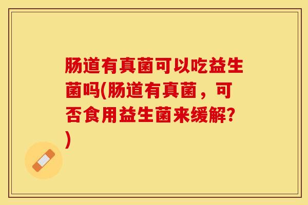 肠道有真菌可以吃益生菌吗(肠道有真菌，可否食用益生菌来缓解？)