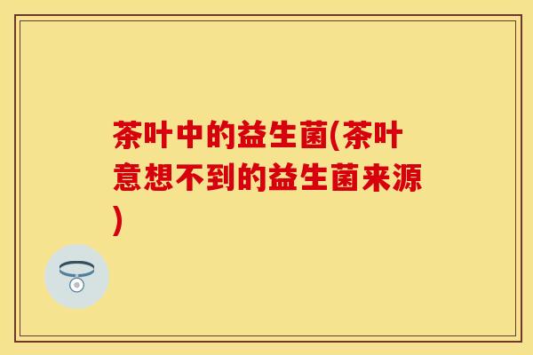 茶叶中的益生菌(茶叶意想不到的益生菌来源)