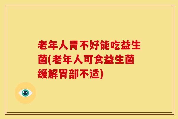 老年人胃不好能吃益生菌(老年人可食益生菌缓解胃部不适)