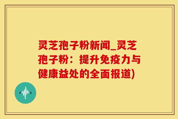灵芝孢子粉新闻_灵芝孢子粉：提升免疫力与健康益处的全面报道)