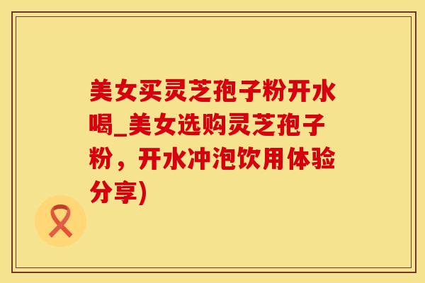 美女买灵芝孢子粉开水喝_美女选购灵芝孢子粉，开水冲泡饮用体验分享)