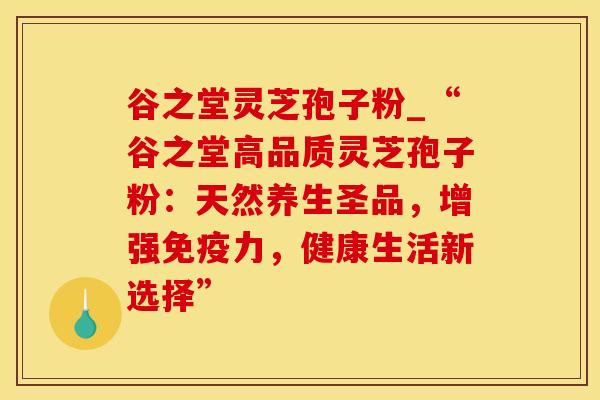 谷之堂灵芝孢子粉_“谷之堂高品质灵芝孢子粉：天然养生圣品，增强免疫力，健康生活新选择”