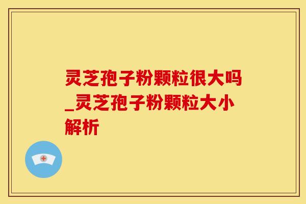 灵芝孢子粉颗粒很大吗_灵芝孢子粉颗粒大小解析