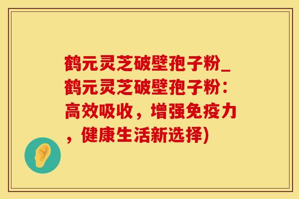 鹤元灵芝破壁孢子粉_鹤元灵芝破壁孢子粉：高效吸收，增强免疫力，健康生活新选择)