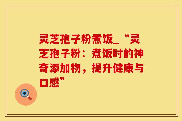 灵芝孢子粉煮饭_“灵芝孢子粉：煮饭时的神奇添加物，提升健康与口感”