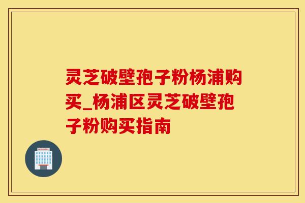 灵芝破壁孢子粉杨浦购买_杨浦区灵芝破壁孢子粉购买指南 灵芝破壁孢子粉杨浦购买_杨浦区灵芝破壁孢子粉购买指南