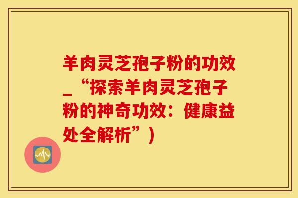 羊肉灵芝孢子粉的功效_“探索羊肉灵芝孢子粉的神奇功效：健康益处全解析”)
