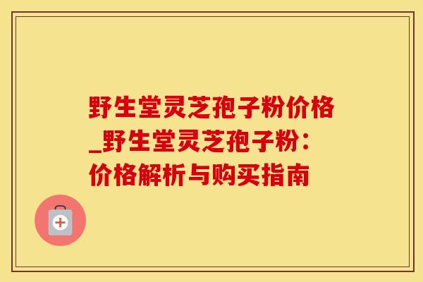 野生堂灵芝孢子粉价格_野生堂灵芝孢子粉：价格解析与购买指南