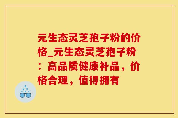 元生态灵芝孢子粉的价格_元生态灵芝孢子粉：高品质健康补品，价格合理，值得拥有