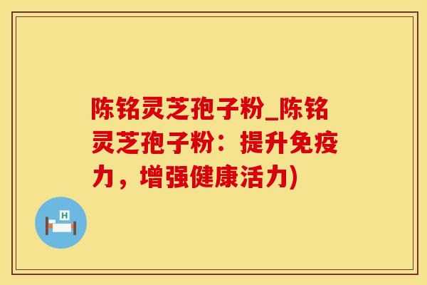 陈铭灵芝孢子粉_陈铭灵芝孢子粉:提升,增强健康活力) 陈铭灵芝孢子粉_陈铭灵芝孢子粉:提升,增强健康活力)
