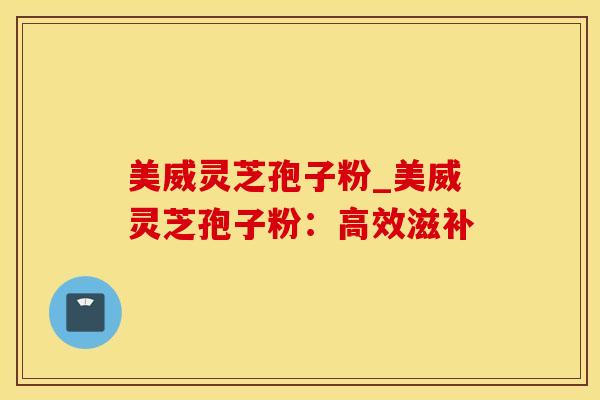 美威灵芝孢子粉_美威灵芝孢子粉：高效滋补