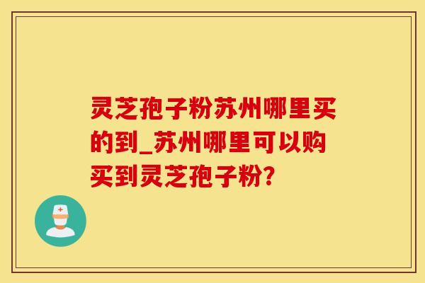 灵芝孢子粉苏州哪里买的到_苏州哪里可以购买到灵芝孢子粉？