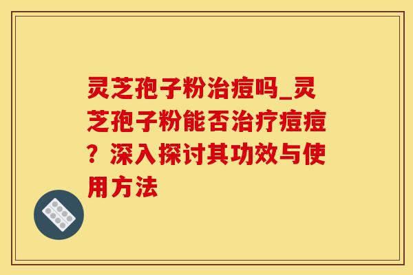 灵芝孢子粉治痘吗_灵芝孢子粉能否治疗痘痘？深入探讨其功效与使用方法