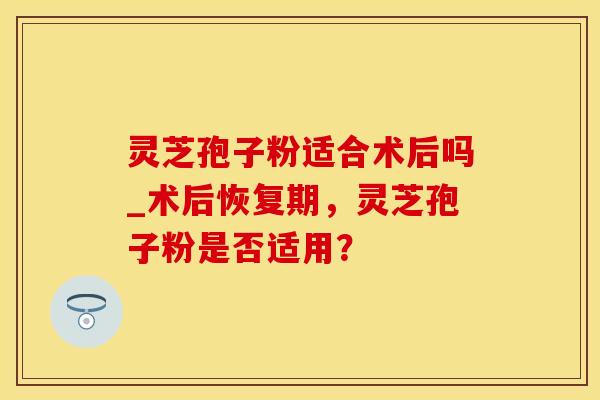 灵芝孢子粉适合术后吗_术后恢复期，灵芝孢子粉是否适用？
