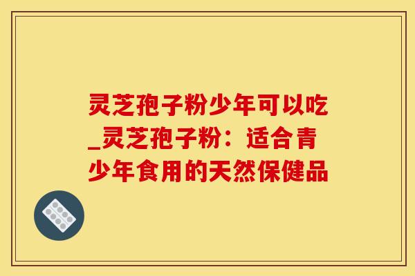 灵芝孢子粉少年可以吃_灵芝孢子粉：适合青少年食用的天然保健品