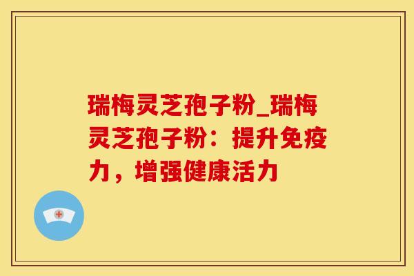 瑞梅灵芝孢子粉_瑞梅灵芝孢子粉：提升免疫力，增强健康活力