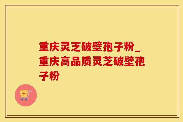 重庆灵芝破壁孢子粉_重庆高品质灵芝破壁孢子粉