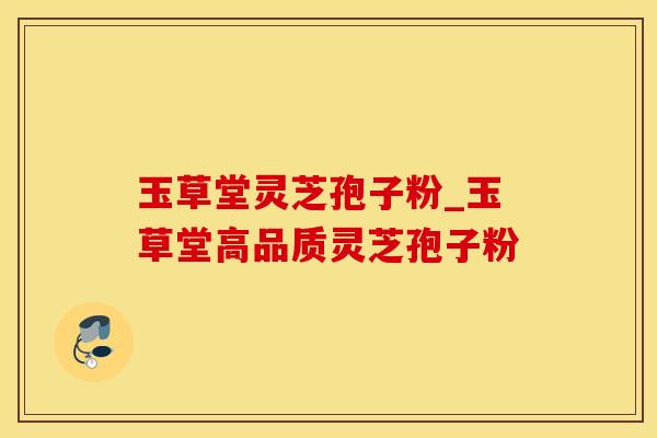 玉草堂灵芝孢子粉_玉草堂高品质灵芝孢子粉