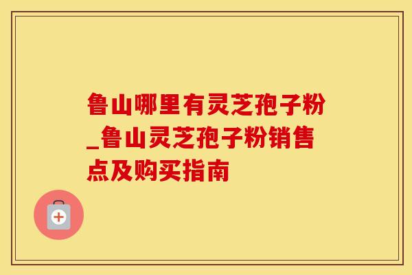 鲁山哪里有灵芝孢子粉_鲁山灵芝孢子粉销售点及购买指南