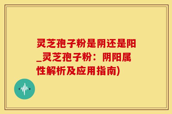 灵芝孢子粉是阴还是阳_灵芝孢子粉：阴阳属性解析及应用指南)