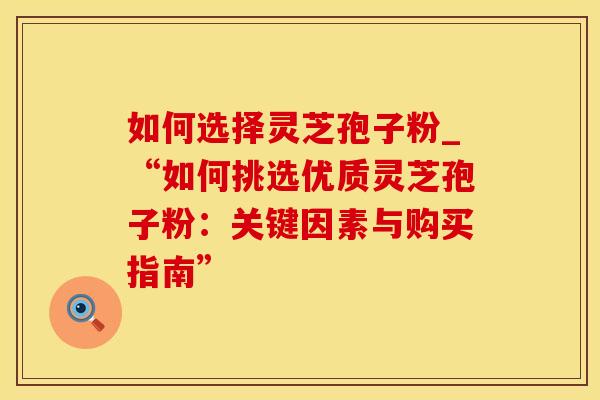 如何选择灵芝孢子粉_“如何挑选优质灵芝孢子粉：关键因素与购买指南”