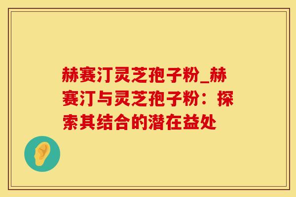 赫赛汀灵芝孢子粉_赫赛汀与灵芝孢子粉：探索其结合的潜在益处