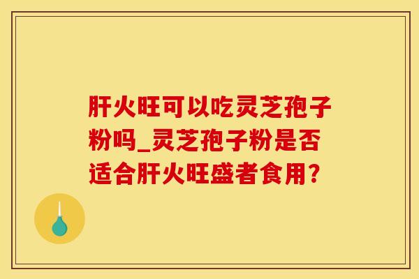 肝火旺可以吃灵芝孢子粉吗_灵芝孢子粉是否适合肝火旺盛者食用？