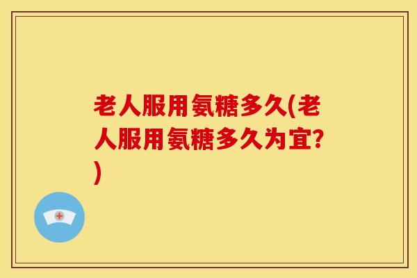 老人服用氨糖多久(老人服用氨糖多久为宜？)