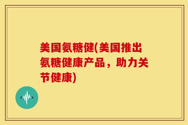 美国氨糖健(美国推出氨糖健康产品，助力关节健康)