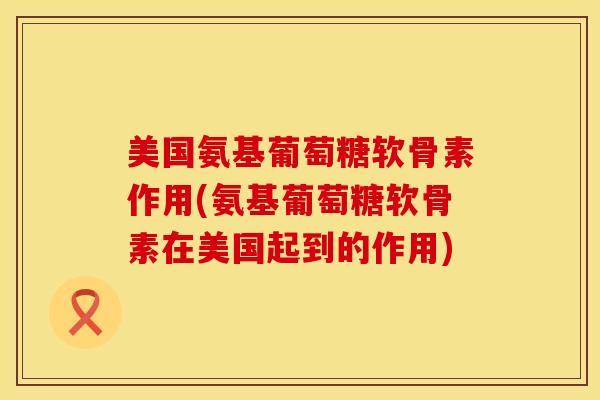 美国氨基葡萄糖软骨素作用(氨基葡萄糖软骨素在美国起到的作用)