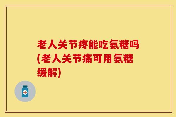 老人关节疼能吃氨糖吗(老人关节痛可用氨糖缓解)
