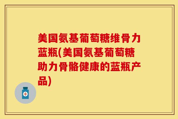 美国氨基葡萄糖维骨力蓝瓶(美国氨基葡萄糖助力骨骼健康的蓝瓶产品)