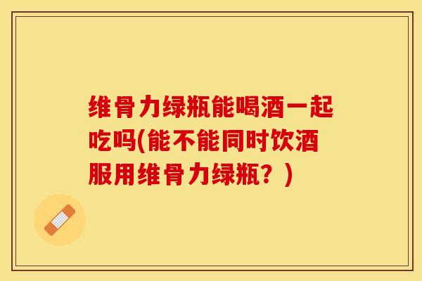 维骨力绿瓶能喝酒一起吃吗(能不能同时饮酒服用维骨力绿瓶？)
