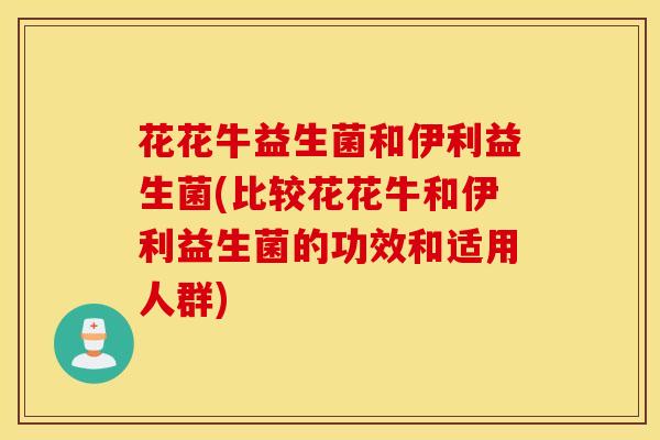 花花牛益生菌和伊利益生菌(比较花花牛和伊利益生菌的功效和适用人群)