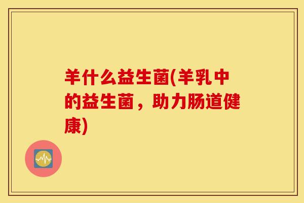 羊什么益生菌(羊乳中的益生菌，助力肠道健康)