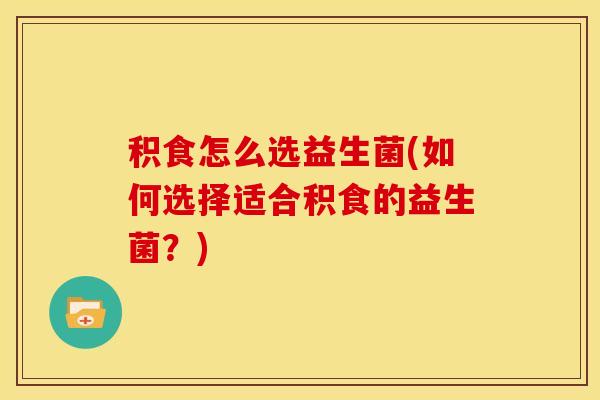 积食怎么选益生菌(如何选择适合积食的益生菌？)
