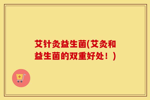 艾针灸益生菌(艾灸和益生菌的双重好处！)