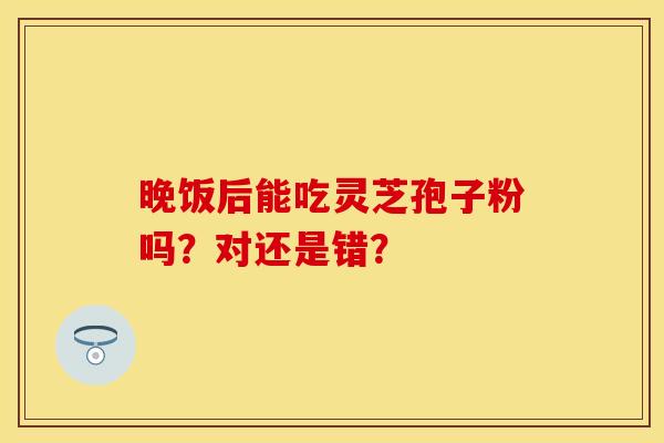 晚饭后能吃灵芝孢子粉吗？对还是错？